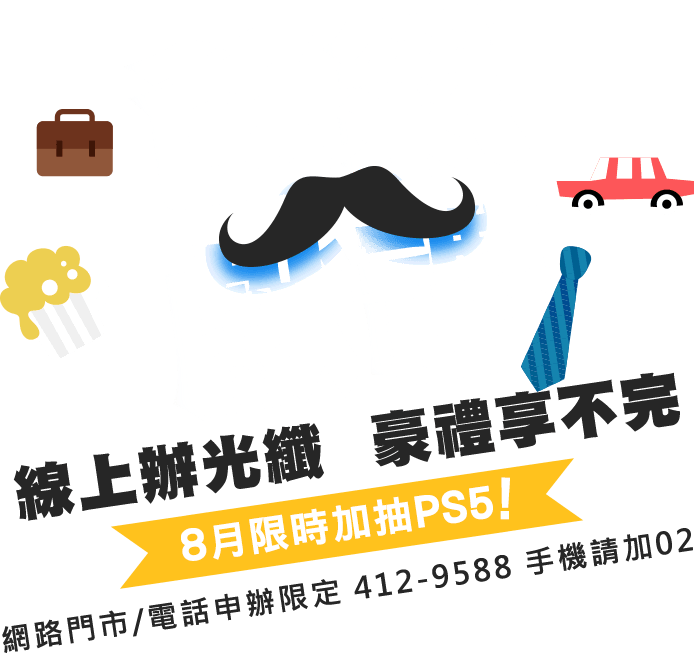 爸氣獻禮 線上辦光纖 豪禮享不完8月限時加抽PS5!網路門市/電話申辦限定412-9588 手機請加02