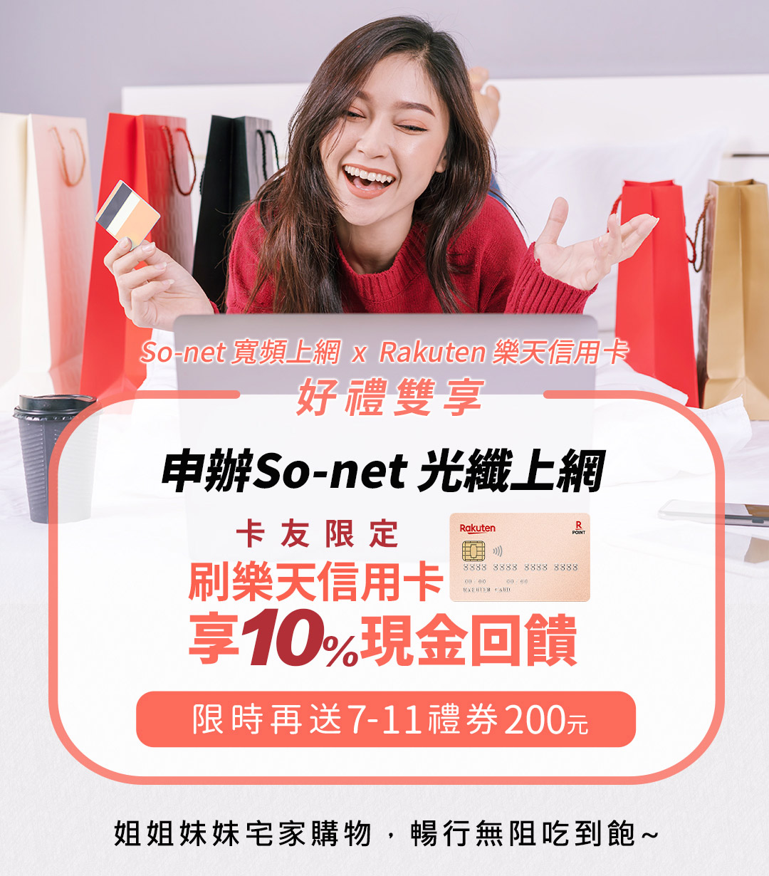 So-net 寬頻上網 x  Rakuten 樂天信用卡，好禮雙享 「卡友限定」 申辦So-net光纖上網，刷樂天信用卡享10%現金回饋，限時再送7-11禮券200元~姐姐妹妹宅家購物，暢行無阻吃到飽~